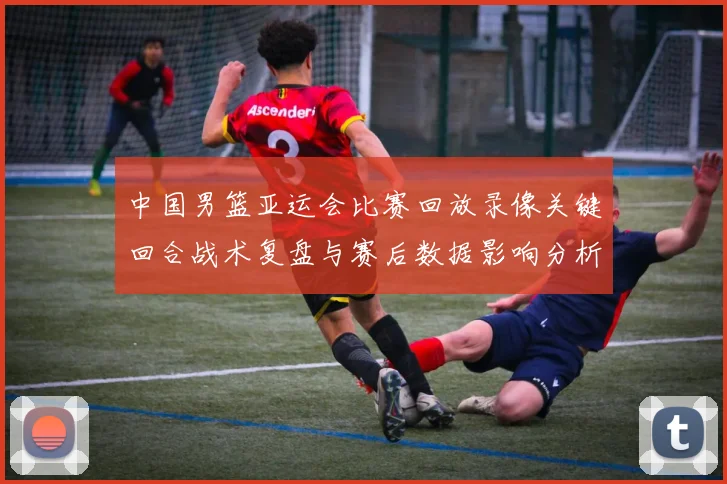 中国男篮亚运会比赛回放录像关键回合战术复盘与赛后数据影响分析