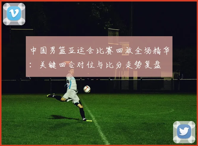 中国男篮亚运会比赛回放全场精华：关键回合对位与比分走势复盘