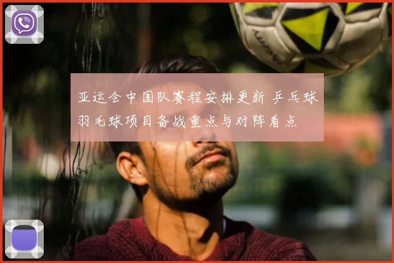 亚运会中国队赛程安排更新 乒乓球羽毛球项目备战重点与对阵看点