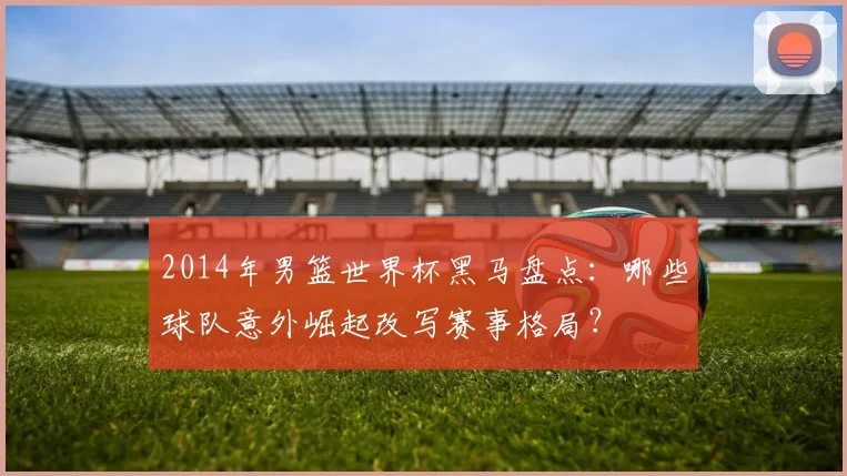 2014年男篮世界杯黑马盘点：哪些球队意外崛起改写赛事格局？
