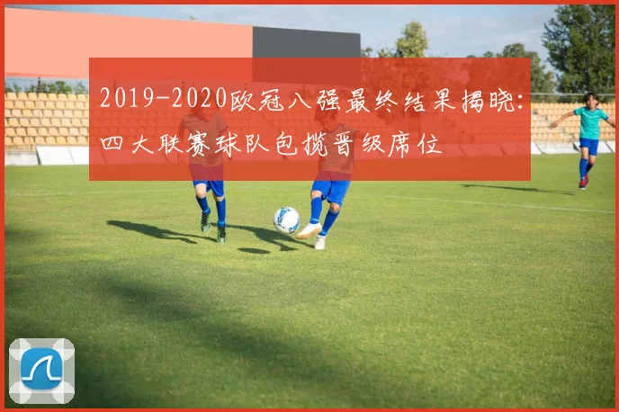 2019-2020欧冠八强最终结果揭晓：四大联赛球队包揽晋级席位