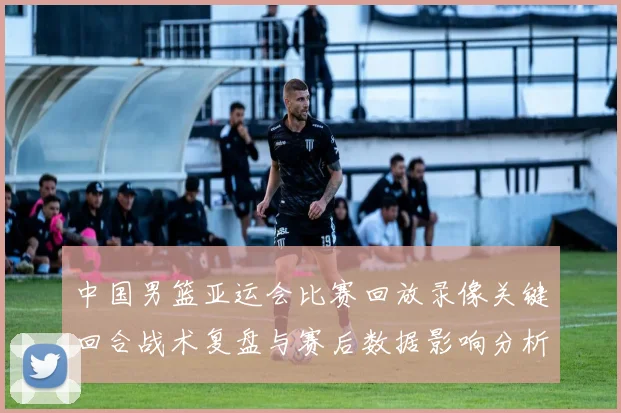 中国男篮亚运会比赛回放录像关键回合战术复盘与赛后数据影响分析