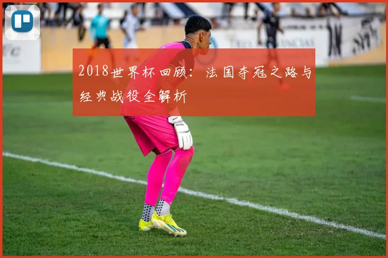 2018世界杯回顾：法国夺冠之路与经典战役全解析