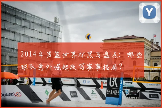 2014年男篮世界杯黑马盘点：哪些球队意外崛起改写赛事格局？