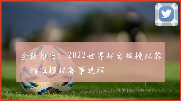 全新推出：2022世界杯晋级模拟器，精准模拟赛事进程
