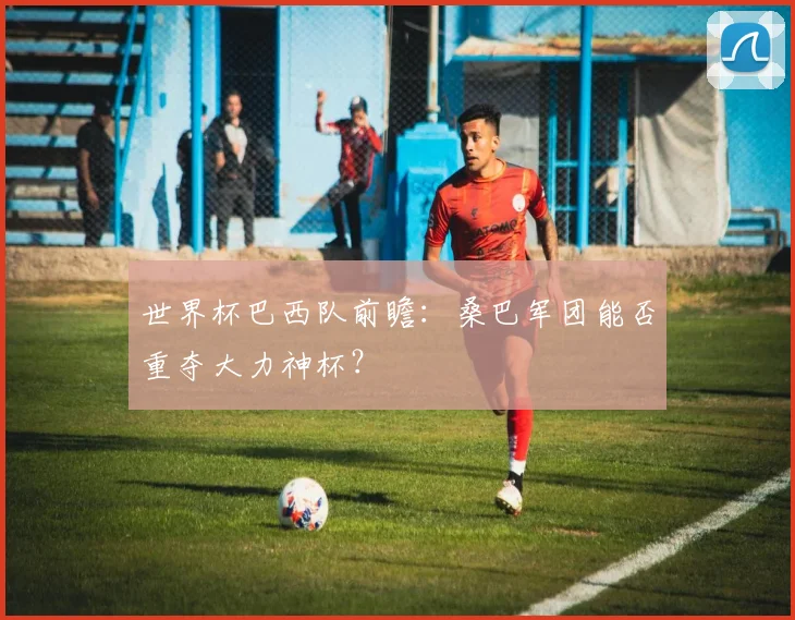 世界杯巴西队前瞻：桑巴军团能否重夺大力神杯？