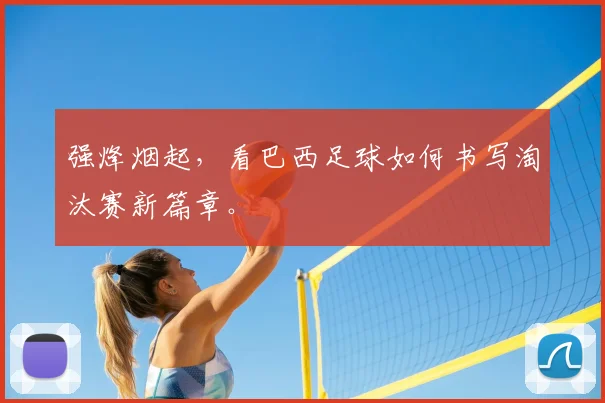 强烽烟起,看巴西足球如何书写淘汰赛新篇章。