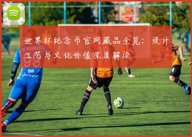 世界杯纪念币官网藏品全览：设计工艺与文化价值深度解读
