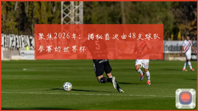 聚焦2026年：揭秘首次由48支球队参赛的世界杯