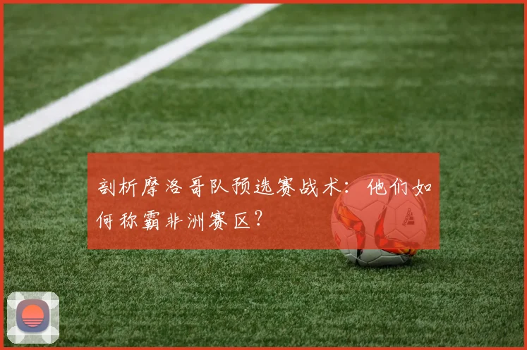 剖析摩洛哥队预选赛战术：他们如何称霸非洲赛区？