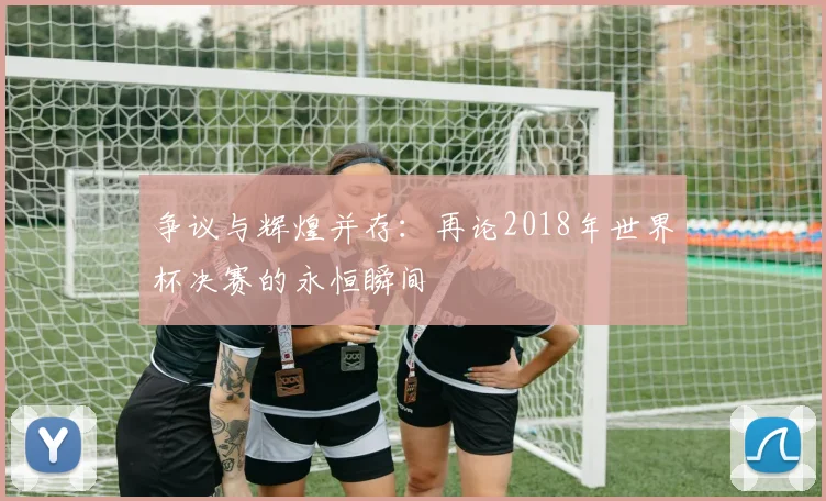 争议与辉煌并存：再论2018年世界杯决赛的永恒瞬间