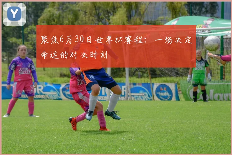 聚焦6月30日世界杯赛程：一场决定命运的对决时刻