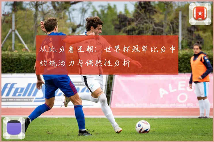 从比分看王朝:世界杯冠军比分中的统治力与偶然性分析