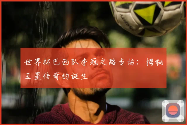 世界杯巴西队夺冠之路专访：揭秘五星传奇的诞生