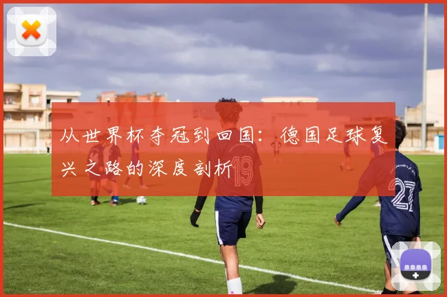 从世界杯夺冠到回国：德国足球复兴之路的深度剖析